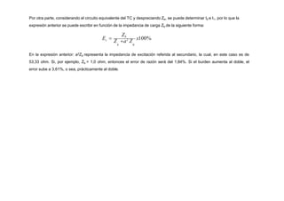 Por otra parte, considerando el circuito equivalente del TC y despreciando Ze, se puede determinar I0 e I1, por lo que la
expresión anterior se puede escribir en función de la impedancia de carga Zb de la siguiente forma:
x100%
Zb
r Z a2
Z
b 0
E 
En la expresión anterior: a2Z0 representa la impedancia de excitación referida al secundario, la cual, en este caso es de
53,33 ohm. Si, por ejemplo, Zb = 1,0 ohm, entonces el error de razón será del 1,84%. Si el burden aumenta al doble, el
error sube a 3,61%, o sea, prácticamente al doble.
 
