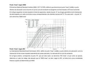 Punto “knee” según ANSI
El American National Standard Institute (ANSI, C57.13-1978), define lo que denomina el punto “knee” (rodilla) o punto
efectivo de saturación como el punto en que la curva de excitación es tangente a la línea trazada a 45º de la horizontal.
En la figura siguiente, la recta trazada en línea de segmentos, desde el punto “A” es el lugar geométrico de la intersección
de esta tangente con cada una de las curvas correspondientes a las distintas razones del TC. Por esta razón , al punto “A”
se le denomina “ANSI knee”
Punto “knee” según IEC
La International Electrotechnical Commission (IEC), define el punto “knee” (rodilla) o punto efectivo de saturación como la
intersección de las rectas trazadas extendiendo las partes saturada y no saturada de la curva de excitación.
En la figura anterior, corresponde al punto “B”, que por esta razón, se denomina “IEC knee”, el que como se aprecia,
determina un valor de voltaje más elevado que el “ANSI knee”; es decir, según la IEC, el límite de la zona considerada
lineal es superior al determinado por ANSI.
 