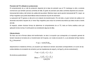 Precisión del T/C utilizado en protecciones
El comportamiento de un relé de protección depende de la clase de precisión que el TC mantenga no sólo a corriente
nominal sino que también para las corrientes de falla. El grado de precisión para altas corrientes depende de la sección
transversal del núcleo y del número de vueltas del secundario. Mientras mayor sea la sección transversal del TC, mayor es
el flujo magnético que puede desarrollarse antes de alcanzar el punto de saturación.
La saturación del TC genera un alto error en la relación de transformación. Por otro lado, un gran número de vueltas en el
devanado secundario requiere de un menor flujo magnético para inducir la corriente secundaria que debe circular a través
del relé.
Al respecto, existen diversas formas de determinar el comportamiento de un TC, tanto en forma analítica como por
aplicación de las normas. A continuación se considerarán algunas de ellas.
Cálculo directo
Se hace uso de la fórmula clásica del transformador, es decir, la ecuación que corresponde a la expresión general de
tensión inducida en la bobina de un transformador de N espiras, con núcleo de sección A, a una densidad de flujo máxima
Bmax y frecuencia f.
V sec  4,44 fNABmax
despreciando la resistencia óhmica y la ecuación que relaciona la tensión secundaria correspondiente a la suma de las
caídas debidas a la circulación de corriente I2 por las impedancias de carga Zb, de fuga Ze y de los conductores ZL:
V sec  I2 (Zb  Ze  ZL )
De donde se puede obtener
Bmax 
I2 (Zb  Ze  ZL )
4,44 fNA
 