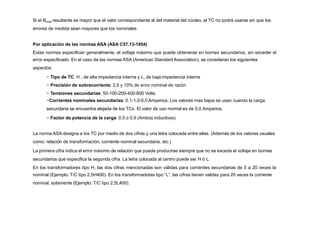 Si el Bmax resultante es mayor que el valor correspondiente al del material del núcleo, el TC no podrá usarse sin que los
errores de medida sean mayores que los nominales
Por aplicación de las normas ASA (ASA C57.13-1954)
Estas normas especifican generalmente, el voltaje máximo que puede obtenerse en bornes secundarios, sin exceder el
error especificado. En el caso de las normas ASA (American Standard Association), se consideran los siguientes
aspectos:
− Tipo de TC: H , de alta impedancia interna y L, de baja impedancia interna
− Precisión de sobrecorriente: 2,5 y 10% de error nominal de razón
− Tensiones secundarias: 50-100-200-400-800 Volts.
−Corrientes nominales secundarias: 0,1-1,0-5,0 Amperios. Los valores mas bajos se usan cuando la carga
secundaria se encuentra alejada de los TCs. El valor de uso normal es de 5,0 Amperios.
− Factor de potencia de la carga: 0,5 o 0,9 (Ambos inductivos)
La norma ASA designa a los TC por medio de dos cifras y una letra colocada entre ellas. (Además de los valores usuales
como: relación de transformación, corriente nominal secundaria, etc.)
La primera cifra indica el error máximo de relación que puede producirse siempre que no se exceda el voltaje en bornes
secundarios que especifica la segunda cifra. La letra colocada al centro puede ser H ó L.
En los transformadores tipo H, las dos cifras mencionadas son válidas para corrientes secundarias de 5 a 20 veces la
nominal (Ejemplo: T/C tipo 2,5H400). En los transformadores tipo “L”, las cifras tienen validez para 20 veces la corriente
nominal, solamente (Ejemplo: T/C tipo 2,5L400).
 