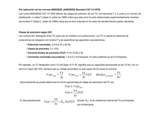 Por aplicación de las normas ANSI/IEEE (ANSI/IEEE Standard C57.13-1978)
Las norma ANSI/IEEE C57.13-1978 definen las clases de precisión de los T/C con las letras T y C junto a un número de
clasificación. La letra T (clase H, antes de 1968) indica que este error ha sido determinado experimentalmente mientras
que la letra C (Clase L, antes de 1968) indica que el error inducido en la razón de transformación puede calcularse.
Clases de precisión según IEC
Las normas IEC distinguen entre TC para uso en medida y en protecciones. Los TC a usarse en sistemas de
protecciones se designan con la letra P y se especifican las siguientes características:
− Potencias nominales: 2,5-5,0-15 y 30 VA
− Clases de precisión: 5 y 10%
− Factores límites de precisión (FLP): 5-10-15-20 y 30.
− Corrientes nominales secundarias: 1,0-2,0 y 5,0 Amperes. El valor preferido es de 5,0 Amperes.
Por ejemplo, un TC designado como 15 VA Clase 10 P 20; significa que su capacidad permanente es de 15 VA, con un
error no mayor del 10%, siempre que su voltaje secundario no sea mayor de 20 veces el nominal.
nom
V sec 
VA

VA
In In In2
max permisible
V sec 
VA
FLP Burden
O más exactamente:
Adicionalmente se puede determinar en forma aproximada el voltaje de saturación del TC así:
Vsat  Vsecmax
Vsat 
VA
FLP
In
VA
Vsat  (  R In)FLP
In TC
Donde R es la resistencia interna del TCsuministrada
TC
por el fabricante
 