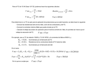 Para el TC de 15 VA Clase 10 P 20, podemos hacer los siguientes cálculos:
nom
5
max
5
V sec 
15
20 60Volt

15
 0.6
52
permisible
V sec 
15
 3Volt Burden
Vsat  60Volt
Para determinar si un TC es apto para la aplicación de protecciones que se esté haciendo, se debe hacer lo siguiente:
- Conocer las resistencias tanto de los relés, como de los conductores y del TC.
- Conocer la corrientes máxima (falla) que pueda circular por el TC.
- Calcular el voltaje secundario de operación para el nivel de corriente de falla, el cual debe ser menor que el
voltaje de saturación del TC.
Por ejemplo, sea un TC de relación 1000/5 y 7.5 VA 10P20, y la corrientes de falla es 8500 A, y :
Suministrado por el fabricante del TC
Resistencia de los conductores desde el TC hasta los relés
Suministrado por el fabricante del relé
1000/5
8500
V sec  I2 (RTC  RL  RR )
RTC  0.26
RL  0.02
RR  0.15
Por lo tanto
In
Vsat  (
VA
 R In)FLP  (
7.5
 0.26*5)20  56
TC Vsat  56Volt
Por lo que se cumple que:
5
V sec Vsat
V sec Vsat
(0.26  0.02  0.15) 18.28Volt V sec 18.28Volt
 