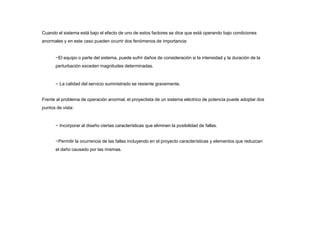 Cuando el sistema está bajo el efecto de uno de estos factores se dice que está operando bajo condiciones
anormales y en este caso pueden ocurrir dos fenómenos de importancia:
−El equipo o parte del sistema, puede sufrir daños de consideración si la intensidad y la duración de la
perturbación exceden magnitudes determinadas.
− La calidad del servicio suministrado se resiente gravemente.
Frente al problema de operación anormal, el proyectista de un sistema eléctrico de potencia puede adoptar dos
puntos de vista:
− Incorporar al diseño ciertas características que eliminen la posibilidad de fallas.
−Permitir la ocurrencia de las fallas incluyendo en el proyecto características y elementos que reduzcan
el daño causado por las mismas.
 