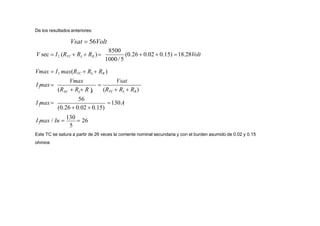 De los resultados anteriores:
Vsat  56Volt
1000/5
8500
(0.26  0.02  0.15) 18.28Volt
V sec  I2 (RTC  RL  RR )
5
2
2
2
(0.26  0.02  0.15)

I max / In 
130
 26
130A
I max
Vsat
(R  R  R )
Vmax
I max
(RTC  RL  RR)
L R
56
TC
Vmax  I2 max(RTC  RL  RR )
Este TC se satura a partir de 26 veces la corriente nominal secundaria y con el burden asumido de 0.02 y 0.15
ohmios
 