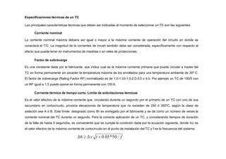 Especificaciones técnicas de un TC
Las principales características técnicas que deben ser indicadas al momento de seleccionar un TC son las siguientes:
Corriente nominal
La corriente nominal máxima debiera ser igual o mayor a la máxima corriente de operación del circuito en donde se
conectará el T/C. La magnitud de la corrientes de inrush también debe ser considerada, específicamente con respecto al
efecto que puede tener en instrumentos de medidas o en relés de protecciones.
Factor de sobrecarga
Es una constante dada por el fabricante, que indica cual es la máxima corriente primaria que puede circular a través del
TC en forma permanente sin exceder la temperatura máxima de los enrollados para una temperatura ambiente de 30º C.
El factor de sobrecarga (Rating Factor RF) normalizado es de 1,0-1,33-1,5-2,0-3,0 o 4,0. Por ejemplo un TC de 100/5 con
un RF igual a 1,5 puede operar en forma permanente con 150 A.
Corriente térmica de tiempo corto. Límite de solicitaciones térmicas
Es el valor efectivo de la máxima corriente que, circulando durante un segundo por el primario de un TC con uno de sus
secundario en cortocircuito, provoca elevaciones de temperatura que no exceden de 250 ó 350ºC, según la clase de
aislación sea A ó B. Este límite, designado como Ith es entregado por el fabricante y se da como un número de veces la
corriente nominal del TC durante un segundo. Para la correcta aplicación de un TC, y considerando tiempos de duración
de la falla de hasta 5 segundos, es conveniente que se cumpla la condición dada por la ecuación siguiente, donde Icc es
el valor efectivo de la máxima corriente de cortocircuito en el punto de instalación del TC y f es la frecuencia del sistema:
Ith  Icc t  0.05*50 / f
 