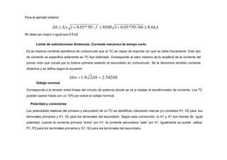Para el ejemplo anterior:
Ith  Icc t  0.05*50 / f  8500 1 0.05*50 / 60  8.6kA
Ith debe ser mayor o igual que 8.6 kA
Límite de solicitaciones dinámicas. Corriente mecánica de tiempo corto
Es la máxima corriente asimétrica de cortocircuito que el TC es capaz de soportar sin que se dañe físicamente. Este tipo
de corriente se especifica solamente en TC tipo bobinado. Corresponde al valor máximo de la amplitud de la corriente del
primer ciclo que circula por la bobina primaria estando el secundario en cortocircuito. Se le denomina también corriente
dinámica y se define según la ecuación
Idin 1.8 2Ith  2.542Ith
Voltaje nominal
Corresponde a la tensión entre líneas del circuito de potencia donde se va a instalar el transformador de corriente. Los TC
pueden operar hasta con un 10% por sobre el voltaje nominal.
Polaridad y conexiones
Las polaridades relativas del primario y secundario de un TC se identifican colocando marcas y/o símbolos H1, H2 para los
terminales primarios y X1, X2 para los terminales del secundario. Según esta convención, si H1 y X1 son bornes de igual
polaridad, cuando la corriente primaria “entra” por H1, la corriente secundaria “sale” por X1. Igualmente se puede utilizar
P1, P2 para los terminales primarios y S1, S2 para los terminales del secundario.
 