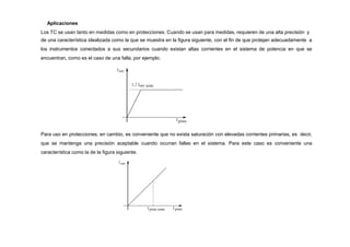 Aplicaciones
Los TC se usan tanto en medidas como en protecciones. Cuando se usan para medidas, requieren de una alta precisión y
de una característica idealizada como la que se muestra en la figura siguiente, con el fin de que protejan adecuadamente a
los instrumentos conectados a sus secundarios cuando existan altas corrientes en el sistema de potencia en que se
encuentran, como es el caso de una falla, por ejemplo.
Para uso en protecciones, en cambio, es conveniente que no exista saturación con elevadas corrientes primarias, es decir,
que se mantenga una precisión aceptable cuando ocurran fallas en el sistema. Para este caso es conveniente una
característica como la de la figura siguiente.
 