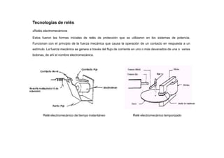 Tecnologías de relés
Relés electromecánicos
Estos fueron las formas iniciales de relés de protección que se utilizaron en los sistemas de potencia.
Funcionan con el principio de la fuerza mecánica que causa la operación de un contacto en respuesta a un
estímulo. La fuerza mecánica se genera a través del flujo de corriente en uno o más devanados de una o varias
bobinas, de ahí el nombre electromecánico.
Relé electromecánico de tiempo instantáneo Relé electromecánico temporizado
 