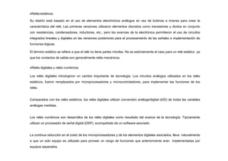 Relés estáticos
Su diseño está basado en el uso de elementos electrónicos análogos en vez de bobinas e imanes para crear la
característica del relé. Las primeras versiones utilizaron elementos discretos como transistores y diodos en conjunto
con resistencias, condensadores, inductores, etc., pero los avances de la electrónica permitieron el uso de circuitos
integrados lineales y digitales en las versiones posteriores para el procesamiento de las señales e implementación de
funciones lógicas.
El término estático se refiere a que el relé no tiene partes móviles. No es estrictamente el caso para un relé estático ya
que los contactos de salida son generalmente relés mecánicos.
Relés digitales y relés numéricos
Los relés digitales introdujeron un cambio importante de tecnología. Los circuitos análogos utilizados en los relés
estáticos, fueron remplazados por microprocesadores y microcontroladores, para implementar las funciones de los
relés.
Comparados con los relés estáticos, los relés digitales utilizan conversión análoga/digital (A/D) de todas las variables
análogas medidas.
Los relés numéricos son desarrollos de los relés digitales como resultado del avance de la tecnología. Típicamente
utilizan un procesador de señal digital (DSP), acompañado de un software asociado.
La continua reducción en el costo de los microprocesadores y de los elementos digitales asociados, lleva naturalmente
a que un solo equipo es utilizado para proveer un rango de funciones que anteriormente eran implementadas por
equipos separados.
 