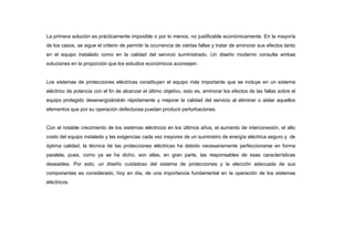 La primera solución es prácticamente imposible o por lo menos, no justificable económicamente. En la mayoría
de los casos, se sigue el criterio de permitir la ocurrencia de ciertas fallas y tratar de aminorar sus efectos tanto
en el equipo instalado como en la calidad del servicio suministrado. Un diseño moderno consulta ambas
soluciones en la proporción que los estudios económicos aconsejen.
Los sistemas de protecciones eléctricas constituyen el equipo más importante que se incluye en un sistema
eléctrico de potencia con el fin de alcanzar el último objetivo, esto es, aminorar los efectos de las fallas sobre el
equipo protegido desenergizándolo rápidamente y mejorar la calidad del servicio al eliminar o aislar aquellos
elementos que por su operación defectuosa puedan producir perturbaciones.
Con el notable crecimiento de los sistemas eléctricos en los últimos años, el aumento de interconexión, el alto
costo del equipo instalado y las exigencias cada vez mayores de un suministro de energía eléctrica seguro y de
óptima calidad, la técnica de las protecciones eléctricas ha debido necesariamente perfeccionarse en forma
paralela, pues, como ya se ha dicho, son ellas, en gran parte, las responsables de esas características
deseables. Por esto, un diseño cuidadoso del sistema de protecciones y la elección adecuada de sus
componentes es considerado, hoy en día, de una importancia fundamental en la operación de los sistemas
eléctricos.
 