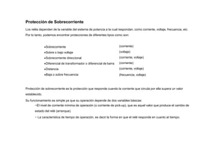 Protección de Sobrecorriente
Los relés dependen de la variable del sistema de potencia a la cual respondan, como corriente, voltaje, frecuencia, etc.
Por lo tanto, podemos encontrar protecciones de diferentes tipos como son:
Sobrecorriente
Sobre o bajo voltaje
Sobrecorriente direccional
Diferencial de transformador o diferencial de barra
Distancia
Baja o sobre frecuencia
(corriente)
(voltaje)
(corriente, voltaje)
(corriente)
(corriente, voltaje)
(frecuencia, voltaje)
Protección de sobrecorriente es la protección que responde cuando la corriente que circula por ella supera un valor
establecido.
Su funcionamiento es simple ya que su operación depende de dos variables básicas:
−El nivel de corriente mínima de operación (o corriente de pick-up), que es aquel valor que produce el cambio de
estado del relé (arranque).
− La característica de tiempo de operación, es decir la forma en que el relé responde en cuanto al tiempo.
 