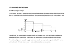 Este método se usa preferentemente en líneas radiales o en líneas en anillo, donde la corriente de falla entre las
diversas secciones no difiere mucho. Esta forma de dar selectividad se consigue con relés de tiempo definido.
Tiene la desventaja que el tiempo de despeje de las fallas es cada vez mayor hacia las proximidades de la fuente,
justamente donde el nivel de falla es mayor y donde se debería actuar con más rapidez.
Procedimientos de coordinación
Coordinación por tiempo
En este método se utiliza un intervalo de tiempo (independiente del nivel de corriente de falla) entre cada uno de los
relés que controlan los interruptores del sistema, para asegurar que opere primero el que está más cerca de la falla.
 