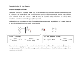 Procedimientos de coordinación
Coordinación por corriente
Se basa en el hecho que la corriente de falla varía con la ubicación de ésta debido a la variación de la impedancia entre
la fuente y el punto de falla. Por lo tanto las protecciones se ajustan a valores apropiados de corriente de tal forma que
opere solamente el relé más cercano a la falla. El tiempo de operación de las protecciones se ajusta en forma
instantánea para obtener menores tiempos de despeje de falla.
Este método no es muy práctico en casos donde pueden variar las condiciones de generación, por lo que se podría dar
la situación en que las protecciones operen incorrectamente.
G1
G2
A B
2
1
Fa Fb
Con G1 y G2 en línea:
ZG1  10
ZG 2  15
Z12  5
110
kV
18.3kA
110000V
(10||15)
IFa  10kA
110000V
(10 ||15  5

)
IFb 
Si G1 sale de servicio, entonces:
15

5.5kA
110000V
(15 5

)
IFa 
110000V
 7.3kA IFb 
La corriente de arranque para el relé A se ajustaría al valor mínimo de falla Fa en el elemento protegido (7kA), pero con
este ajuste, para una falla Fb en condiciones de generación máxima, podría operar el relé A simultáneamente y en forma
no selectiva con el relé B.
 