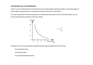 Coordinación por corriente/tiempo
Cada uno de los métodos descritos anteriormente, tiene una desventaja fundamental. Debido a estas desventajas, es
que los relés de sobrecorriente con característica de tiempo inverso han evolucionado.
Con esta característica el tiempo de operación es inversamente proporcional al nivel de corriente de falla, y es una
función tanto del ajuste de tiempo como el de corriente.
Se definen varias curvas de operación dependiendo de la proporcionalidad con la corriente así:
Curva Normal Inversa
Curva Muy Inversa
Curva Extremadamente Inversa
t 
1
Iop
 