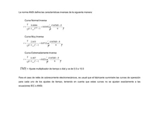 La norma ANSI define las características inversas de la siguiente manera:
Curva Normal Inversa
Curva Muy Inversa





 9
0.0086
)0.02
1
 14TMS 5

 0.0185x


(I/ I

t 
pu
Curva Extremadamente Inversa





 9
2.855  14TMS 5

 0.0712x


(I / I )2
1

t 
pu


9
6.407  14TMS 5

 0.025x


(I / I )2
1

t 

 pu 

TMS  Ajuste multiplicador de tiempo o dial y va de 0.5 a 10.0
Para el caso de relés de sobrecorriente electromecánicos, es usual que el fabricante suministre las curvas de operación
para cada uno de los ajustes de tiempo, teniendo en cuenta que estas curvas no se ajustan exactamente a las
ecuaciones IEC o ANSI.
 