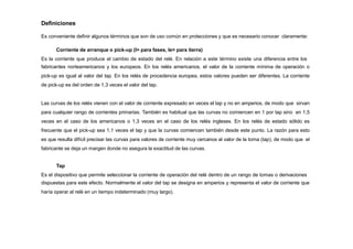 Definiciones
Es conveniente definir algunos términos que son de uso común en protecciones y que es necesario conocer claramente:
Corriente de arranque o pick-up (I> para fases, Ie> para tierra)
Es la corriente que produce el cambio de estado del relé. En relación a este término existe una diferencia entre los
fabricantes norteamericanos y los europeos. En los relés americanos, el valor de la corriente mínima de operación o
pick-up es igual al valor del tap. En los relés de procedencia europea, estos valores pueden ser diferentes. La corriente
de pick-up es del orden de 1,3 veces el valor del tap.
Las curvas de los relés vienen con el valor de corriente expresado en veces el tap y no en amperios, de modo que sirvan
para cualquier rango de corrientes primarias. También es habitual que las curvas no comiencen en 1 por tap sino en 1,5
veces en el caso de los americanos o 1,3 veces en el caso de los relés ingleses. En los relés de estado sólido es
frecuente que el pick-up sea 1,1 veces el tap y que la curvas comiencen también desde este punto. La razón para esto
es que resulta difícil precisar las curvas para valores de corriente muy cercanos al valor de la toma (tap), de modo que el
fabricante se deja un margen donde no asegura la exactitud de las curvas.
Tap
Es el dispositivo que permite seleccionar la corriente de operación del relé dentro de un rango de tomas o derivaciones
dispuestas para este efecto. Normalmente el valor del tap se designa en amperios y representa el valor de corriente que
haría operar al relé en un tiempo indeterminado (muy largo).
 