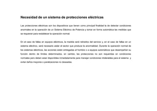 Necesidad de un sistema de protecciones eléctricas
Las protecciones eléctricas son los dispositivos que tienen como principal finalidad la de detectar condiciones
anormales en la operación de un Sistema Eléctrico de Potencia y tomar en forma automática las medidas que
se requieran para restablecer la operación normal.
En el caso de fallas en equipos eléctricos, la medida será retirarlos del servicio y, en el caso de fallas en un
sistema eléctrico, será necesario aislar el sector que produce la anormalidad. Durante la operación normal de
los sistemas eléctricos, las acciones están entregadas al hombre o a equipos automáticos que desempeñan su
función dentro de límites determinados, en cambio, las protecciones no son requeridas en condiciones
normales pero deben estar disponibles inmediatamente para manejar condiciones intolerables para el sistema y
evitar daños mayores o paralizaciones no deseadas.
 
