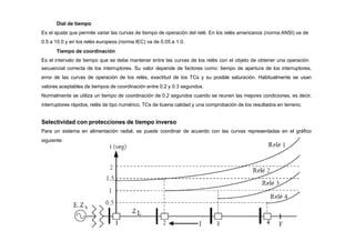 Dial de tiempo
Es el ajuste que permite variar las curvas de tiempo de operación del relé. En los relés americanos (norma ANSI) va de
0.5 a 10.0 y en los relés europeos (norma IEC) va de 0.05 a 1.0.
Tiempo de coordinación
Es el intervalo de tiempo que se debe mantener entre las curvas de los relés con el objeto de obtener una operación
secuencial correcta de los interruptores. Su valor depende de factores como: tiempo de apertura de los interruptores,
error de las curvas de operación de los relés, exactitud de los TCs y su posible saturación. Habitualmente se usan
valores aceptables de tiempos de coordinación entre 0.2 y 0.3 segundos.
Normalmente se utiliza un tiempo de coordinación de 0.2 segundos cuando se reunen las mejores condiciones, es decir,
interruptores rápidos, relés de tipo numérico, TCs de buena calidad y una comprobación de los resultados en terreno.
Selectividad con protecciones de tiempo inverso
Para un sistema en alimentación radial, se puede coordinar de acuerdo con las curvas representadas en el gráfico
siguiente:
 