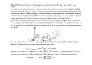 Selectividad con protecciones de tiempo inverso e instantáneas (I>> para fases e Ie>> para
tierra
Se pueden combinar las características de tiempo de operación de los relés para mejorar la selectividad y la estabilidad
del sistema de potencia tal como se muestra en la figura siguiente, especialmente en el caso de líneas largas, donde hay
una apreciable diferencia entre las corrientes de cortocircuito entre dos relés consecutivos. El ajuste de los elementos
instantáneos debe ser tal que no detecte fallas en la barra siguiente a su ubicación, por lo que en general se le da un
margen de un 25 a un 30%, es decir, se multiplica la corriente de falla en la barra siguiente por 1,25 o 1,3.
Si se ajusta el elemento instantáneo para el relé más alejado de la fuente, se escoge entre 6 y 8 veces el tap de fases
para los relés de fases o 10 veces el tap de tierra para los relés de tierra y verificando que este ajuste sea menor que el
50% de la corriente mínima de falla en el punto de ubicación del relé. El tiempo para el elemento instantáneo se ajusta
en 0.05 seg.
Se puede calcular el alcance instantáneo en porcentaje, es decir, la región de la línea protegida que está cubierta por
operación de la sobrecorriente instantánea cuando ocurre una falla en ésta.
local remoto
Instantáneo
Isc  Isc
100
Isclocal  AjusteInstantáneo
%alcance
Ejemplo: Si la corriente para una falla en 3 es de 1000 Amperios y para una falla en 2 es de 2000 Amperios, entonces la
sobrecorriente instantánea del relé 2 se debe ajustar en 1300 Amperios, por lo que el % de alcance instantáneo es:
20001000
100
2000 1300
 70%
Instantáneo
%alcance
 