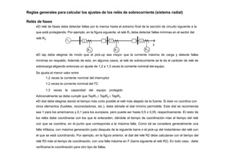 Reglas generales para calcular los ajustes de los relés de sobrecorriente (sistema radial)
Relés de fases
El relé de fases debe detectar fallas por lo menos hasta el extremo final de la sección de circuito siguiente a la
que está protegiendo. Por ejemplo, en la figura siguiente, el relé R1 debe detectar fallas mínimas en el sector del
relé R3.
El tap debe elegirse de modo que el pick-up sea mayor que la corriente máxima de carga y detecte fallas
mínimas en respaldo. Además de esto, en algunos casos, al relé de sobrecorriente se le da el carácter de relé de
sobrecarga eligiendo entonces un ajuste de 1,2 a 1,3 veces la corriente nominal del equipo.
Se ajusta el menor valor entre
1,2 veces la corriente nominal del interruptor
1,2 veces la corriente nominal del TC
1,3 veces la capacidad del equipo protegido
Adicionalmente se debe cumplir que TapR1  TapR2  TapR3
El dial debe elegirse dando el tiempo más corto posible al relé más alejado de la fuente. Si éste no coordina con
otros elementos (fusibles, reconectadores, etc.), debe dársele el dial mínimo permisible. Este dial se recomienda
sea 1 para los americanos y 0,1 para los europeos, pero puede ser hasta 0,5 o 0,05, respectivamente. El resto de
los relés debe coordinarse con los que le anteceden, dándole el tiempo de coordinación más el tiempo del relé
con que se coordina, en el punto que corresponda a la máxima falla. Como tal se considera generalmente una
falla trifásica, con máxima generación justo después de la siguiente barra o el pick-up del instantáneo del relé con
el que se está coordinando. Por ejemplo, en la figura anterior, el dial del relé R2 debe calcularse con el tiempo del
relé R3 más el tiempo de coordinación, con una falla máxima en F (barra siguiente al relé R2). En todo caso, debe
verificarse la coordinación para otro tipo de fallas.
 