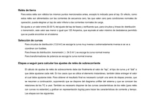 Relés de tierra
Para estos relés son válidos los mismos puntos mencionados antes, excepto lo indicado para el tap. En efecto, como
estos relés son alimentados con las corrientes de secuencia cero, las que valen cero para condiciones normales de
operación, puede elegirse un tap de valor inferior a las corrientes normales de carga.
Se ajusta a un valor entre 20-30 % del ajuste del tap de fases y verificando que, para circuitos y líneas de distribución
o transmisión, este valor sea menor o igual que 120 Amperios, que equivale al valor máximo de desbalance permitido
que se puede encontrar en el sistema
Selección de curvas
Para circuitos de distribución (13,8 kV) se escoge la curva muy inversa o extremadamente inversa si se va a
coordinar con fusibles.
Para líneas de distribución, transmisión (  34.5 kV ) se escoge la curva normal inversa
Para transformadores de potencia se escoge la curva normal inversa
Etapas a seguir para calcular los ajustes de relés de sobrecorriente
El cálculo de ajustes de relés de sobrecorriente debe dar finalmente el valor de “tap”, el tipo de curva y el “dial” a
que debe ajustarse cada relé. En los casos que se utilice el elemento instantáneo, también debe entregar el valor
al cual debe ajustarse éste. Para obtener el resultado final es necesario cumplir una serie de etapas previas, que
se resumen a continuación, suponiendo que se dispone del diagrama unifilar del sistema y que se conocen las
relaciones de los TC a usar. También es necesario disponer de las curvas características de los relés (para relés
con curvas no estandar) y graficar en representación log-log para trazar las características de corriente y tiempo.
Las etapas son las siguientes:
 