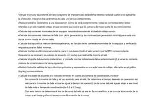 Dibujar el circuito equivalente por fase (diagrama de impedancias) del sistema eléctrico radial al cual se está aplicando
la protección, indicando los parámetros de cada uno de sus componentes.
Reducir todos los parámetros a una base común. Como se verá posteriormente, todas las corrientes deben estar
referidas a un solo nivel de voltaje, el que conviene que sea el que es común a la mayor parte de los componentes.
Calcular las corrientes nominales de los equipos, reduciéndolas además al nivel de voltaje común.
Calcular las corrientes máximas de falla (con plena generación) y las mínimas (con generación mínima) para cada uno
de los puntos donde se ubican relés.
Calcular los taps de los relés en términos primarios, en función de las corrientes nominales de los equipos y verificando
respaldos para las fallas mínimas.
Calcular los taps en términos secundarios, para lo que basta dividir el valor anterior por la RTC correspondiente.
Reajustar si es necesario los valores de acuerdo con los tap que realmente dispone el relé.
Calcular el ajuste del elemento instantáneo, si procede, con las indicaciones dadas anteriormente (1,3 veces la corriente
máxima de cortocircuito en la barra siguiente).
Reducir todos los valores de tap a términos primarios y expresarlos en una sola base de voltaje. Marcarlos en el gráfico
(log-log) correspondiente.
Calcular los diales de acuerdo a lo indicado teniendo en cuenta los tiempos de coordinación, es decir:
Se conoce la I máxima de falla y el tap ajustado para el relé. Se determina el tiempo deseado de operación del
relé para la I máxima de falla el cual es igual al tiempo de operación de la curva del relé aguas abajo a ese nivel
de falla más el tiempo de coordinación (de 0.2 a 0.3 seg).
Con este tiempo se determina el dial de la curva del relé ya sea en forma analítica, si se conoce la ecuación de la
curva, o en forma gráfica si no se conoce la ecuación de la curva
 