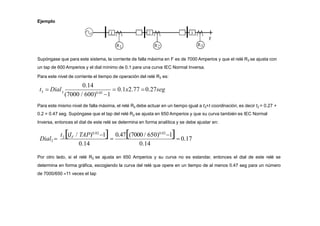 Ejemplo
Supóngase que para este sistema, la corriente de falla máxima en F es de 7000 Amperios y que el relé R3 se ajusta con
un tap de 600 Amperios y el dial mínimo de 0.1 para una curva IEC Normal Inversa.
Para este nivel de corriente el tiempo de operación del relé R3 es:
0.14
3  0.1x2.77 0.27seg
3
(7000 / 600)0.02
1
t  Dial
Para este mismo nivel de falla máxima, el relé R2 debe actuar en un tiempo igual a t3+t coordinación, es decir t2 = 0.27 +
0.2 = 0.47 seg. Supóngase que el tap del relé R2 se ajusta en 650 Amperios y que su curva también es IEC Normal
Inversa, entonces el dial de este relé se determina en forma analítica y se debe ajustar en:
0.14 0.14
0.47(7000 / 650)0.02
1
  0.17
t (I / TAP)0.02
1
Dial2  2 F
Por otro lado, si el relé R2 se ajusta en 650 Amperios y su curva no es estandar, entonces el dial de este relé se
determina en forma gráfica, escogiendo la curva del relé que opere en un tiempo de al menos 0.47 seg para un número
de 7000/650 11 veces el tap
 