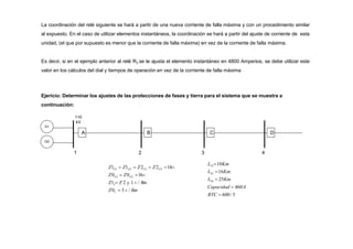 La coordinación del relé siguiente se hará a partir de una nueva corriente de falla máxima y con un procedimiento similar
al expuesto. En el caso de utilizar elementos instantáneos, la coordinación se hará a partir del ajuste de corriente de esta
unidad, (el que por supuesto es menor que la corriente de falla máxima) en vez de la corriente de falla máxima.
Es decir, si en el ejemplo anterior al relé R3 se le ajusta el elemento instantáneo en 4800 Amperios, se debe utilizar este
valor en los cálculos del dial y tiempos de operación en vez de la corriente de falla máxima
G2
A B
L L
G1 G2
G2
G1
G2
G1
Z0L  3 / Km
Z1  Z 2  1 / K
m
Z0  Z0 16
Z1  Z1  Z2  Z2 14
2
1
Ejericio: Determinar los ajustes de las protecciones de fases y tierra para el sistema que se muestra a
continuación:
110
kV
G1
C
3
D
4
23
34
Capacidad  460A
RTC  600/5
L  25Km
L 16Km
L1210Km
 