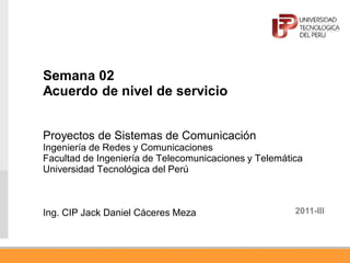 Semana 02
Acuerdo de nivel de servicio
Proyectos de Sistemas de Comunicación
Ingeniería de Redes y Comunicaciones
Facultad de Ingeniería de Telecomunicaciones y Telemática
Universidad Tecnológica del Perú
Ing. CIP Jack Daniel Cáceres Meza 2011-III
 