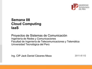 Semana 08
Cloud Computing
IaaS
Proyectos de Sistemas de Comunicación
Ingeniería de Redes y Comunicaciones
Facultad de Ingeniería de Telecomunicaciones y Telemática
Universidad Tecnológica del Perú
Ing. CIP Jack Daniel Cáceres Meza 2011-III V2
 