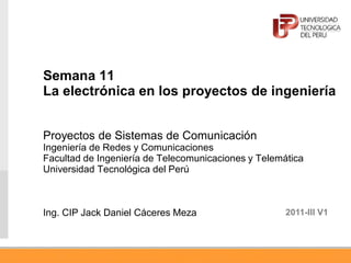 Semana 11
La electrónica en los proyectos de ingeniería
Proyectos de Sistemas de Comunicación
Ingeniería de Redes y Comunicaciones
Facultad de Ingeniería de Telecomunicaciones y Telemática
Universidad Tecnológica del Perú
Ing. CIP Jack Daniel Cáceres Meza 2011-III V1
 