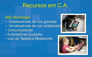 Recursos em C.A.

Alta Tecnologia:
• Vocalizadores de voz gravada.
• Vocalizadores de voz sintetizada.
• Comunicadores.
• Acionadores oculares.
• Uso de Tablets e Notebooks.
 