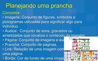 Planejando uma prancha
Conceitos:
• Imagens: Conjunto de figuras, símbolos e
pictogramas utilizadas para significar algo para
indivíduo.
• Áudios: Conjunto de sons, gravados ou
sintetizados que vocaliza o conteúdo da imagem.
• Página: Conjunto de imagens e áudios.
• Prancha: Conjunto de páginas.
• Link: Relação de uma imagem com
uma página.
• Borda: Cor de fundo de uma imagem.
 