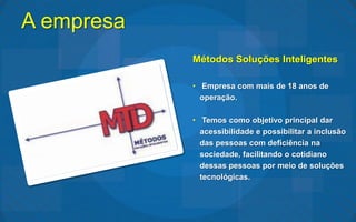 A empresa
            Métodos Soluções Inteligentes

            • Empresa com mais de 18 anos de
              operação.

            • Temos como objetivo principal dar
              acessibilidade e possibilitar a inclusão
              das pessoas com deficiência na
              sociedade, facilitando o cotidiano
              dessas pessoas por meio de soluções
              tecnológicas.
 