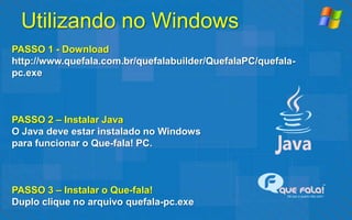 Utilizando no Windows
PASSO 1 - Download
http://www.quefala.com.br/quefalabuilder/QuefalaPC/quefala-
pc.exe



PASSO 2 – Instalar Java
O Java deve estar instalado no Windows
para funcionar o Que-fala! PC.



PASSO 3 – Instalar o Que-fala!
Duplo clique no arquivo quefala-pc.exe
 