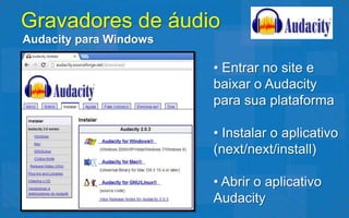 Gravadores de áudio
Audacity para Windows

                        • Entrar no site e
                        baixar o Audacity
                        para sua plataforma

                        • Instalar o aplicativo
                        (next/next/install)

                        • Abrir o aplicativo
                        Audacity
 