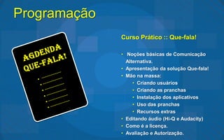 Programação
              Curso Prático :: Que-fala!

              • Noções básicas de Comunicação
                Alternativa.
              • Apresentação da solução Que-fala!
              • Mão na massa:
                   • Criando usuários
                   • Criando as pranchas
                   • Instalação dos aplicativos
                   • Uso das pranchas
                   • Recursos extras
              • Editando áudio (Hi-Q e Audacity)
              • Como é a licença.
              • Avaliação e Autorização.
 
