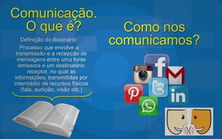 Comunicação.
  O que é?                         Como nos
   Definição do dicionário:
   Processo que envolve a
                                 comunicamos?
 transmissão e a recepção de
  mensagens entre uma fonte
  emissora e um destinatário
      receptor, no qual as
informações, transmitidas por
intermédio de recursos físicos
   (fala, audição, visão etc.)
 