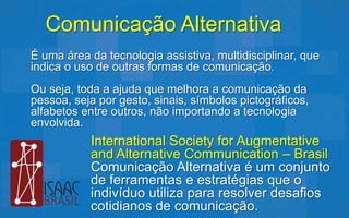 Comunicação Alternativa
É uma área da tecnologia assistiva, multidisciplinar, que
indica o uso de outras formas de comunicação.
Ou seja, toda a ajuda que melhora a comunicação da
pessoa, seja por gesto, sinais, símbolos pictográficos,
alfabetos entre outros, não importando a tecnologia
envolvida.
           International Society for Augmentative
           and Alternative Communication – Brasil
           Comunicação Alternativa é um conjunto
           de ferramentas e estratégias que o
           indivíduo utiliza para resolver desafios
           cotidianos de comunicação.
 