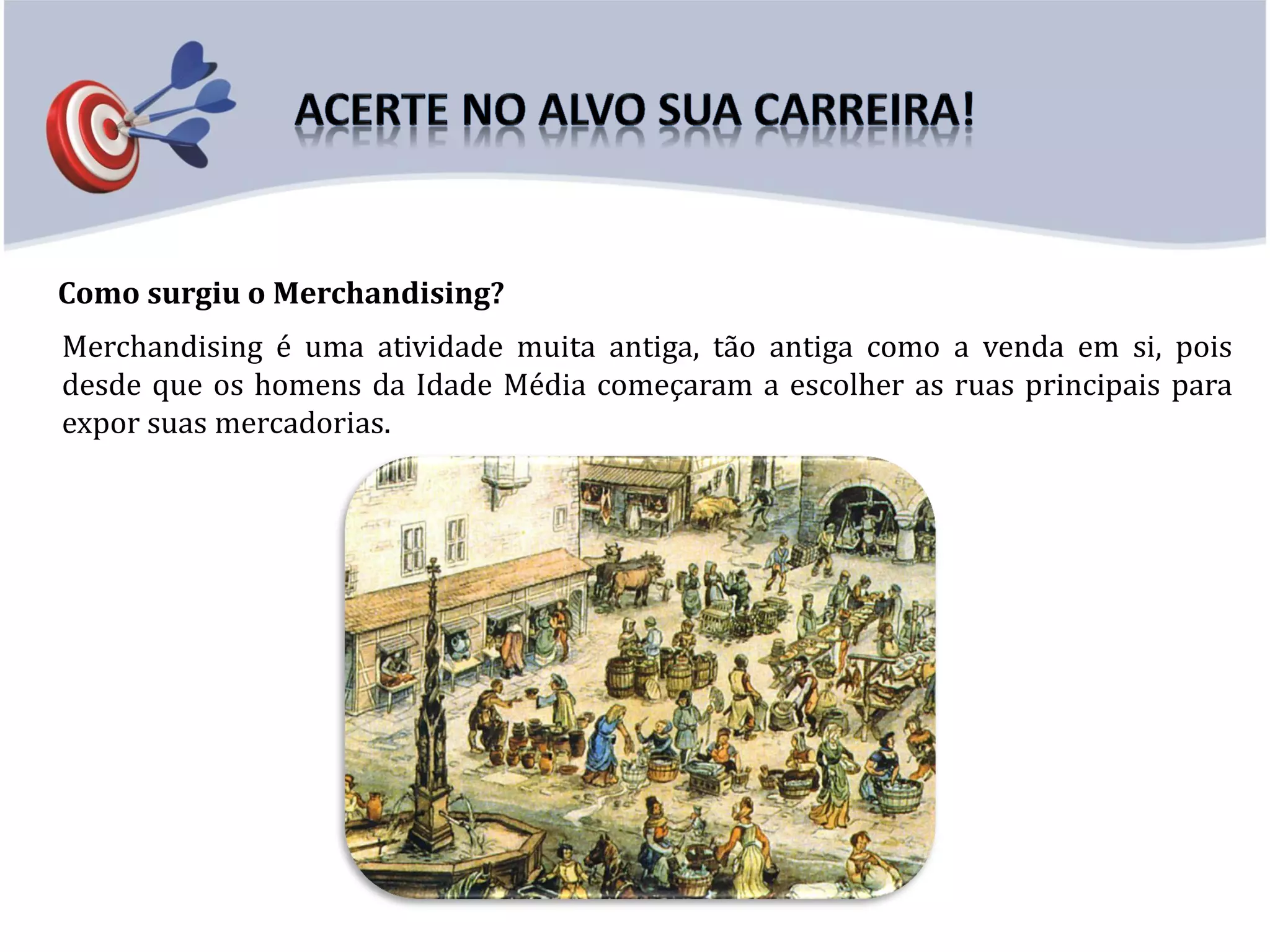 Como surgiu o Merchandising?
Merchandising é uma atividade muita antiga, tão antiga como a venda em si, pois
desde que os homens da Idade Média começaram a escolher as ruas principais para
expor suas mercadorias.
 