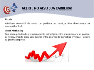 Varejo
Trade Marketing
Tem como prioridade o relacionamento estratégico entre o fornecedor e os pontos-
de-venda, criando ainda uma ligação entre as áreas de marketing e vendas – dentro
da própria empresa.
Atividade comercial de venda de produtos ou serviços feita diretamente ao
consumidor final.
 