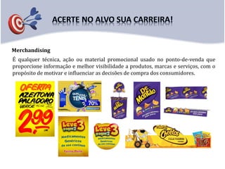 Merchandising
É qualquer técnica, ação ou material promocional usado no ponto-de-venda que
proporcione informação e melhor visibilidade a produtos, marcas e serviços, com o
propósito de motivar e influenciar as decisões de compra dos consumidores.
 