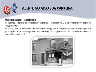 Merchandising – Significado
A palavra inglesa merchandise significa “mercadoria”, e merchandiser significa
“negociante”.
Por sua vez, a tradução de merchandising seria “mercadização”, nome que em
português não corresponde exatamente ao significado da atividade como é
conhecida no Brasil.
 