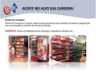 Ponto-de-Compra
Ponto de Compra é o lugar, onde nossos produtos são exibidos, ficando à disposição
dos consumidores dentro do Ponto de Venda.
EXEMPLO: Seção de Refrigerantes, Displays, Geladeiras, Racks, etc.
 