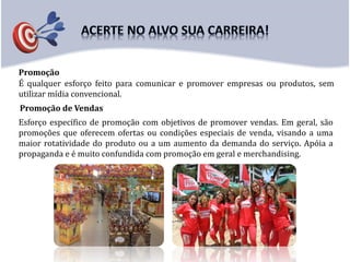 Promoção
Promoção de Vendas
É qualquer esforço feito para comunicar e promover empresas ou produtos, sem
utilizar mídia convencional.
Esforço específico de promoção com objetivos de promover vendas. Em geral, são
promoções que oferecem ofertas ou condições especiais de venda, visando a uma
maior rotatividade do produto ou a um aumento da demanda do serviço. Apóia a
propaganda e é muito confundida com promoção em geral e merchandising.
 