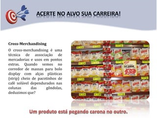Cross-Merchandising
O cross-merchandising é uma
técnica de associação de
mercadorias e usos em pontos
extras. Quando vemos no
corredor de massas para bolo
display com alças plásticas
(strip) cheio de pacotinhos de
café solúvel dependurados nas
colunas das gôndolas,
deduzimos que?
 