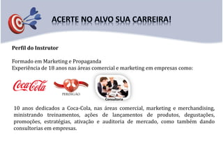 Perfil do Instrutor
Formado em Marketing e Propaganda
Experiência de 18 anos nas áreas comercial e marketing em empresas como:
10 anos dedicados a Coca-Cola, nas áreas comercial, marketing e merchandising,
ministrando treinamentos, ações de lançamentos de produtos, degustações,
promoções, estratégias, ativação e auditoria de mercado, como também dando
consultorias em empresas.
Consultoria
 