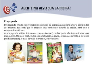 Propaganda
Propaganda é todo esforço feito pelos meios de comunicação para levar o comprador
ao produto. Faz com que o produto seja conhecido através da mídia, para que o
consumidor vá à loja.
A propaganda utiliza inúmeros veículos (canais), pelos quais são transmitidas suas
mensagens. Os mais conhecidos são a televisão, o rádio, o jornal, a revista, o outdoor
(mídia exterior), a mala direta e a internet, entre outros.
 