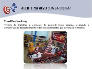 Visual Merchandising
Técnica de trabalhar o ambiente do ponto-de-venda, criando identidade e
personificando decorativamente todos os equipamentos que circundam o produto.
 