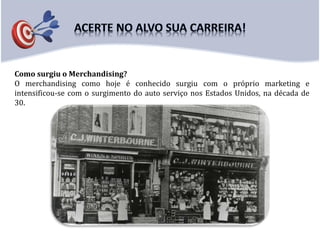Como surgiu o Merchandising?
O merchandising como hoje é conhecido surgiu com o próprio marketing e
intensificou-se com o surgimento do auto serviço nos Estados Unidos, na década de
30.
 